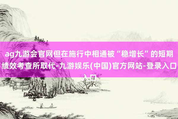 ag九游会官网但在施行中相通被“稳增长”的短期绩效考查所取代-九游娱乐(中国)官方网站-登录入口