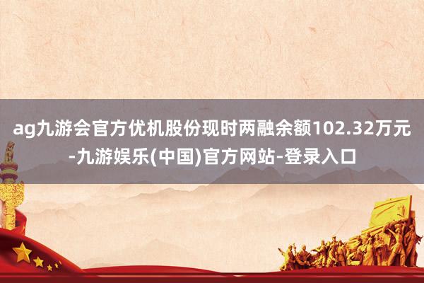 ag九游会官方优机股份现时两融余额102.32万元-九游娱乐(中国)官方网站-登录入口