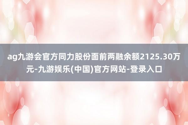 ag九游会官方同力股份面前两融余额2125.30万元-九游娱乐(中国)官方网站-登录入口