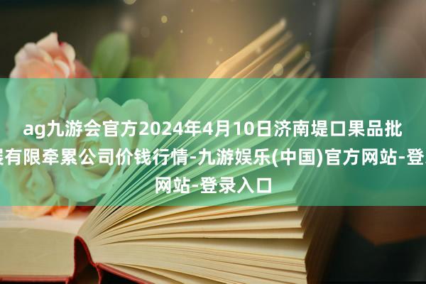 ag九游会官方2024年4月10日济南堤口果品批发发展有限牵累公司价钱行情-九游娱乐(中国)官方网站-登录入口