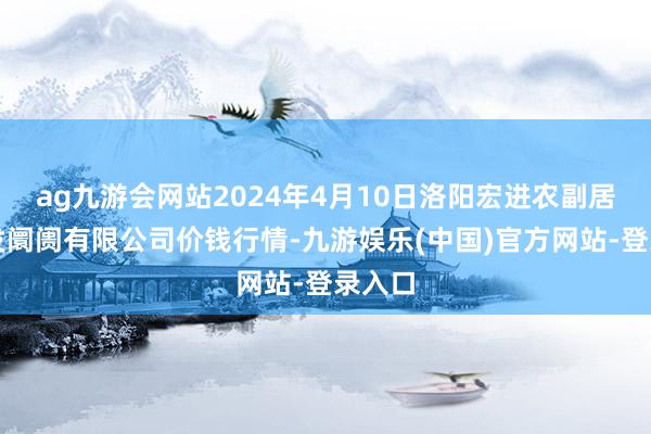 ag九游会网站2024年4月10日洛阳宏进农副居品批发阛阓有限公司价钱行情-九游娱乐(中国)官方网站-登录入口