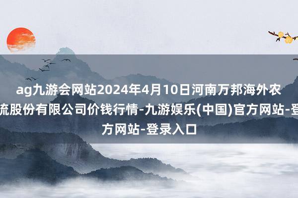 ag九游会网站2024年4月10日河南万邦海外农产物物流股份有限公司价钱行情-九游娱乐(中国)官方网站-登录入口