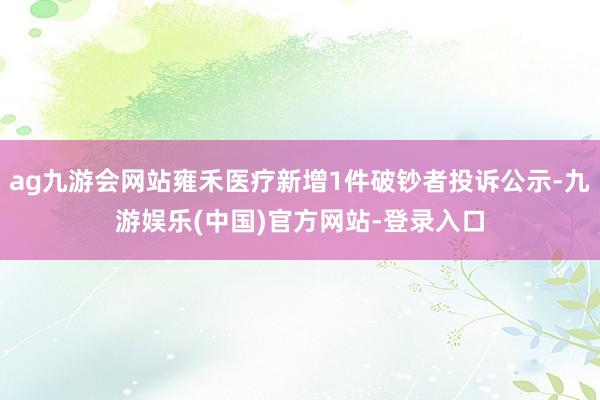 ag九游会网站雍禾医疗新增1件破钞者投诉公示-九游娱乐(中国)官方网站-登录入口