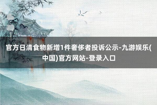 官方日清食物新增1件奢侈者投诉公示-九游娱乐(中国)官方网站-登录入口