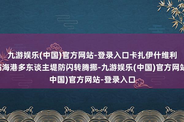 九游娱乐(中国)官方网站-登录入口卡扎伊什维利禁区内面临海港多东谈主堤防闪转腾挪-九游娱乐(中国)官方网站-登录入口