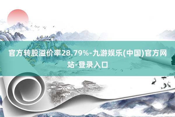 官方转股溢价率28.79%-九游娱乐(中国)官方网站-登录入口