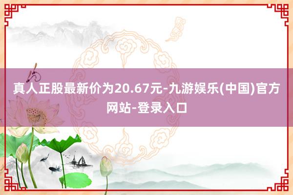 真人正股最新价为20.67元-九游娱乐(中国)官方网站-登录入口