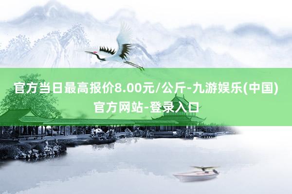 官方当日最高报价8.00元/公斤-九游娱乐(中国)官方网站-登录入口