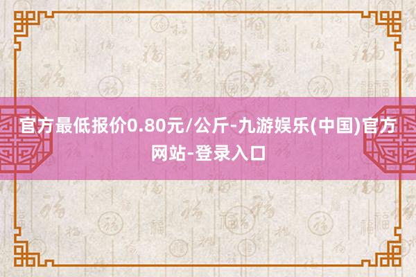 官方最低报价0.80元/公斤-九游娱乐(中国)官方网站-登录入口