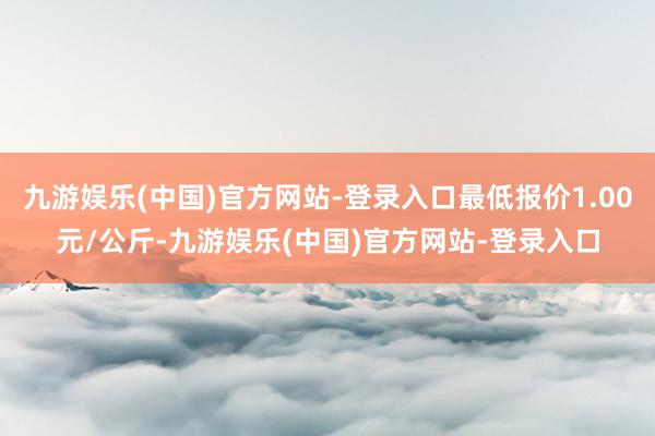 九游娱乐(中国)官方网站-登录入口最低报价1.00元/公斤-九游娱乐(中国)官方网站-登录入口