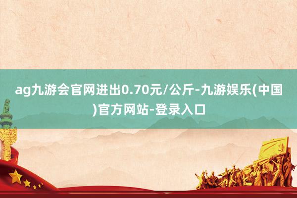 ag九游会官网进出0.70元/公斤-九游娱乐(中国)官方网站-登录入口