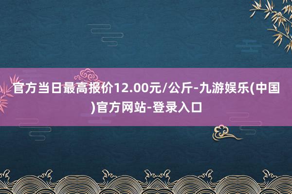 官方当日最高报价12.00元/公斤-九游娱乐(中国)官方网站-登录入口