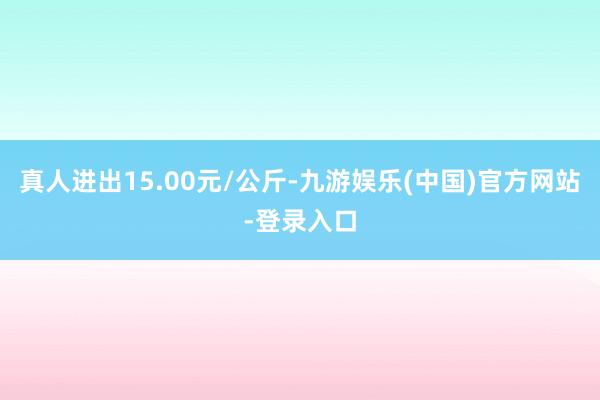 真人进出15.00元/公斤-九游娱乐(中国)官方网站-登录入口