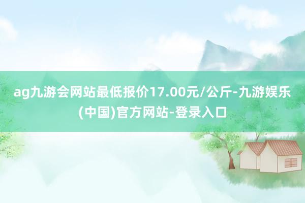 ag九游会网站最低报价17.00元/公斤-九游娱乐(中国)官方网站-登录入口