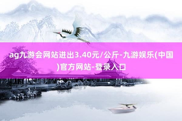 ag九游会网站进出3.40元/公斤-九游娱乐(中国)官方网站-登录入口