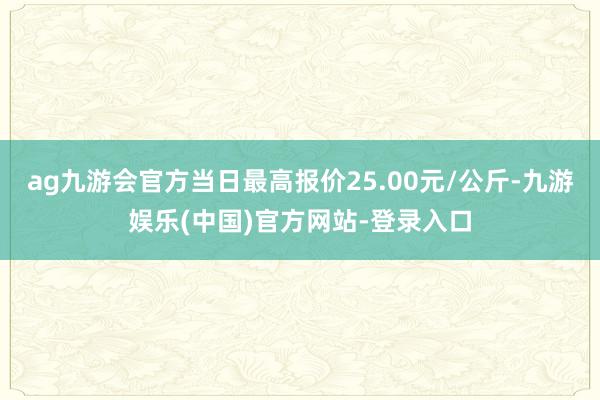 ag九游会官方当日最高报价25.00元/公斤-九游娱乐(中国)官方网站-登录入口