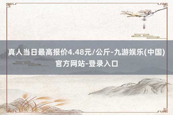 真人当日最高报价4.48元/公斤-九游娱乐(中国)官方网站-登录入口