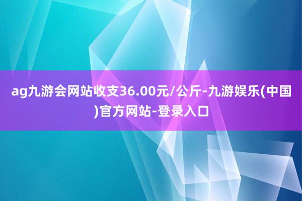 ag九游会网站收支36.00元/公斤-九游娱乐(中国)官方网站-登录入口