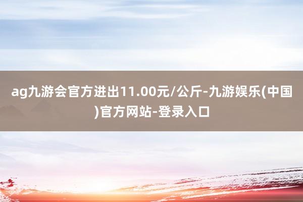 ag九游会官方进出11.00元/公斤-九游娱乐(中国)官方网站-登录入口