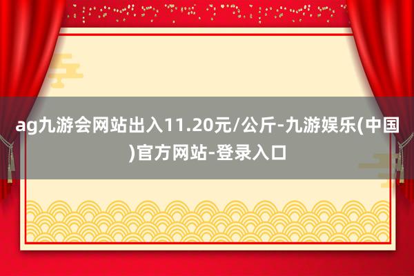 ag九游会网站出入11.20元/公斤-九游娱乐(中国)官方网站-登录入口