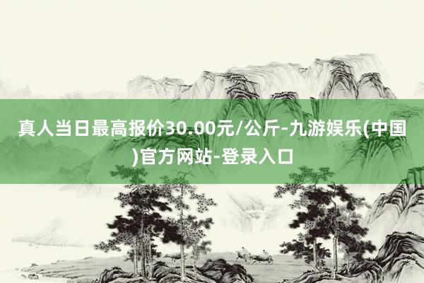 真人当日最高报价30.00元/公斤-九游娱乐(中国)官方网站-登录入口