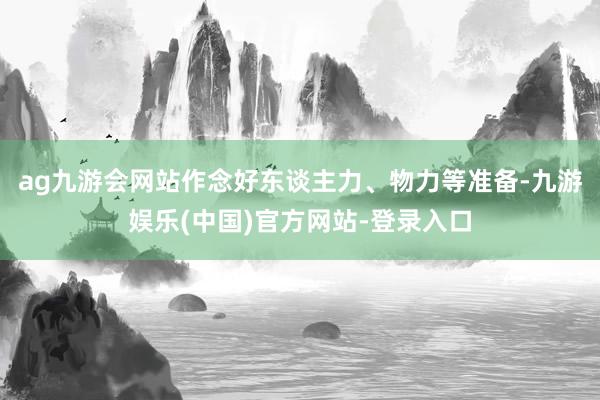 ag九游会网站作念好东谈主力、物力等准备-九游娱乐(中国)官方网站-登录入口