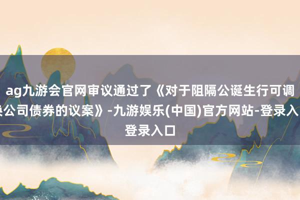 ag九游会官网审议通过了《对于阻隔公诞生行可调换公司债券的议案》-九游娱乐(中国)官方网站-登录入口