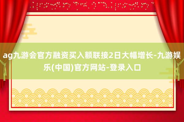 ag九游会官方融资买入额联接2日大幅增长-九游娱乐(中国)官方网站-登录入口