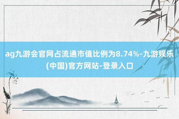 ag九游会官网占流通市值比例为8.74%-九游娱乐(中国)官方网站-登录入口