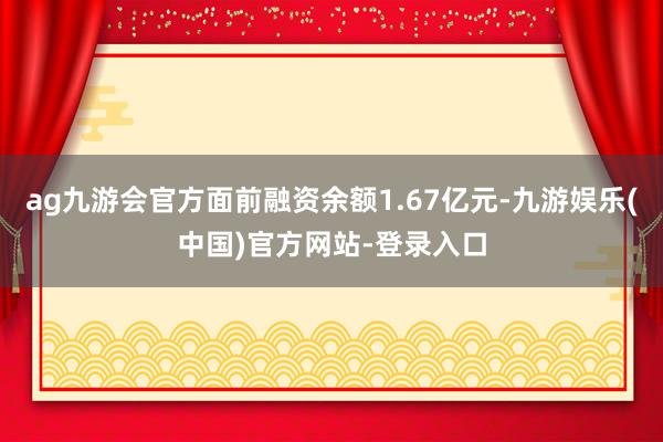 ag九游会官方面前融资余额1.67亿元-九游娱乐(中国)官方网站-登录入口