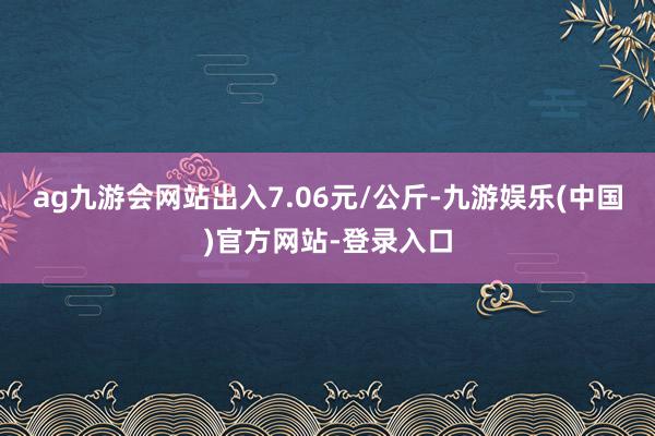 ag九游会网站出入7.06元/公斤-九游娱乐(中国)官方网站-登录入口