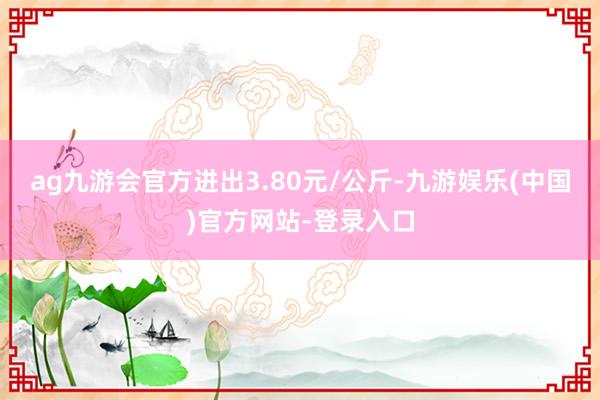 ag九游会官方进出3.80元/公斤-九游娱乐(中国)官方网站-登录入口