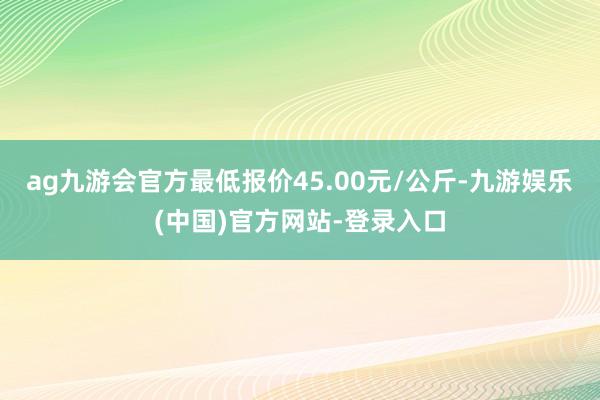 ag九游会官方最低报价45.00元/公斤-九游娱乐(中国)官方网站-登录入口