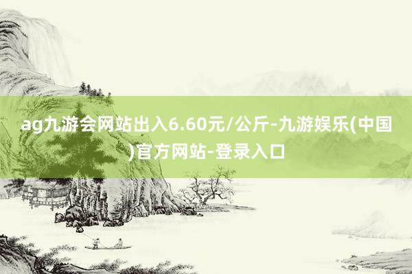 ag九游会网站出入6.60元/公斤-九游娱乐(中国)官方网站-登录入口