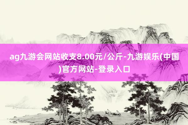 ag九游会网站收支8.00元/公斤-九游娱乐(中国)官方网站-登录入口