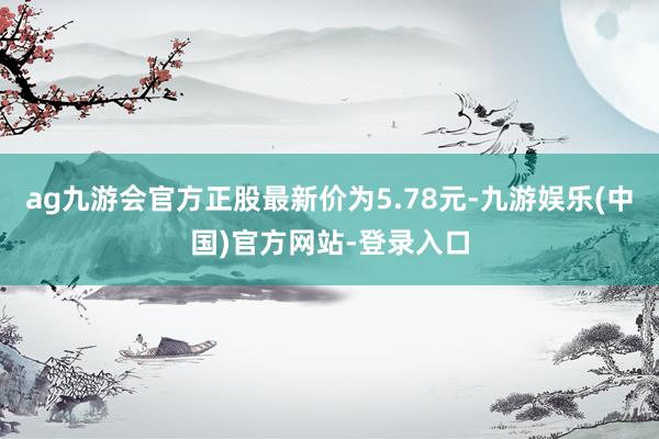 ag九游会官方正股最新价为5.78元-九游娱乐(中国)官方网站-登录入口