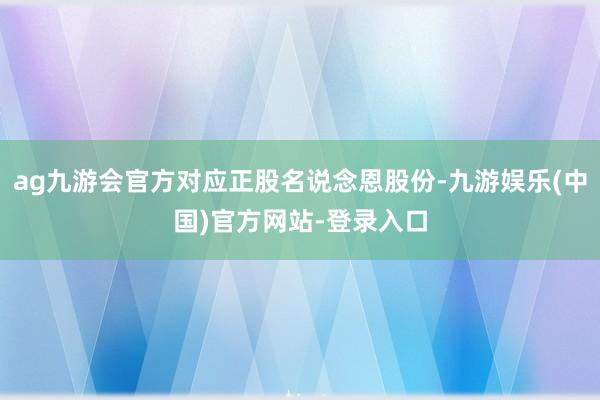 ag九游会官方对应正股名说念恩股份-九游娱乐(中国)官方网站-登录入口