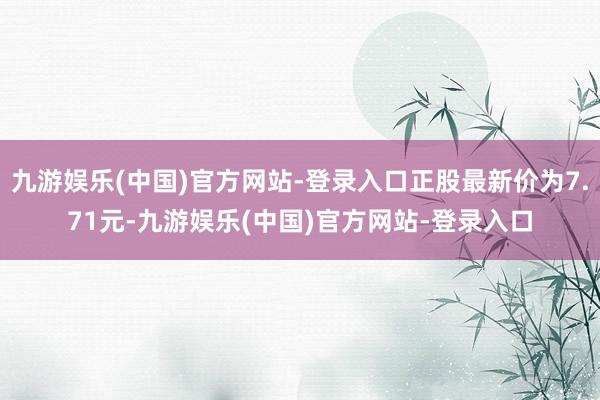 九游娱乐(中国)官方网站-登录入口正股最新价为7.71元-九游娱乐(中国)官方网站-登录入口