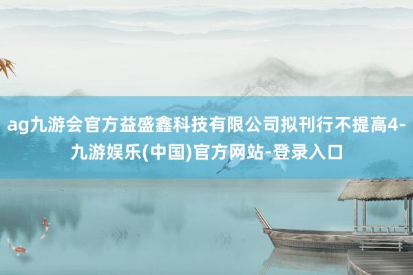 ag九游会官方益盛鑫科技有限公司拟刊行不提高4-九游娱乐(中国)官方网站-登录入口