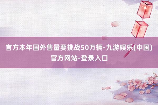 官方本年国外售量要挑战50万辆-九游娱乐(中国)官方网站-登录入口