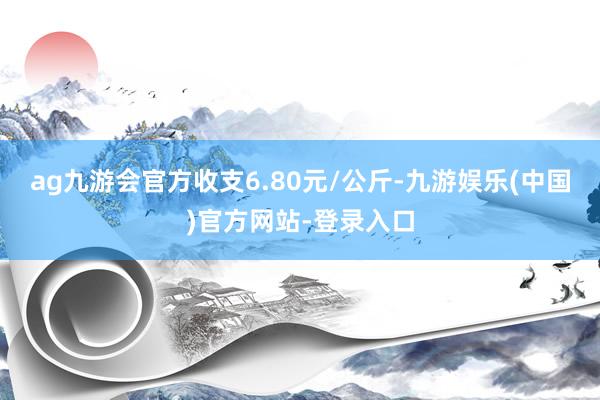 ag九游会官方收支6.80元/公斤-九游娱乐(中国)官方网站-登录入口