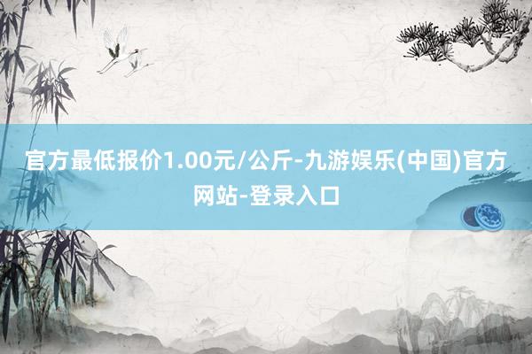 官方最低报价1.00元/公斤-九游娱乐(中国)官方网站-登录入口