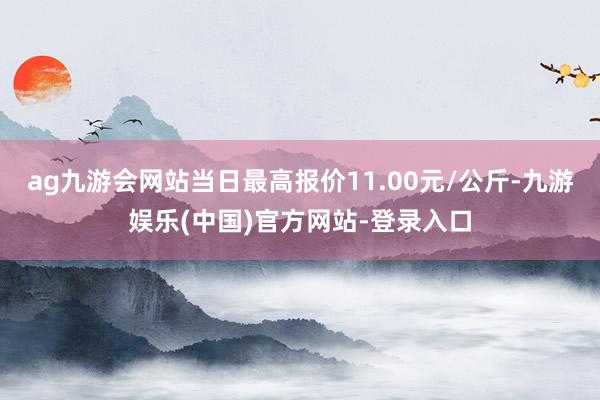 ag九游会网站当日最高报价11.00元/公斤-九游娱乐(中国)官方网站-登录入口