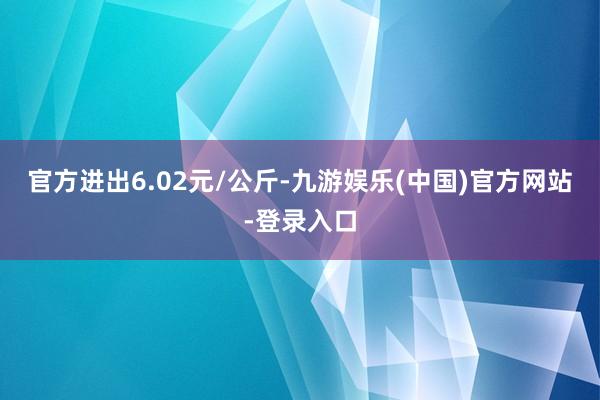 官方进出6.02元/公斤-九游娱乐(中国)官方网站-登录入口