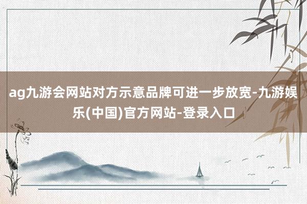 ag九游会网站对方示意品牌可进一步放宽-九游娱乐(中国)官方网站-登录入口