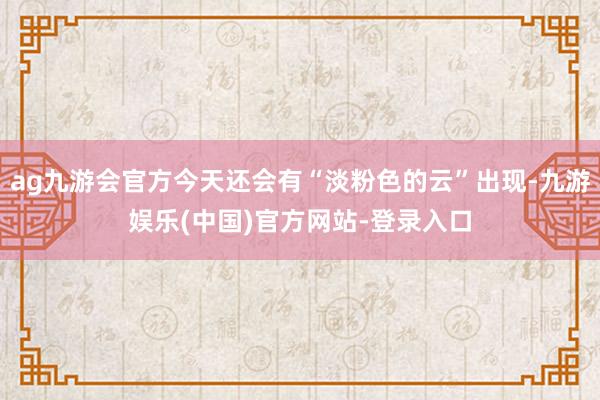 ag九游会官方今天还会有“淡粉色的云”出现-九游娱乐(中国)官方网站-登录入口