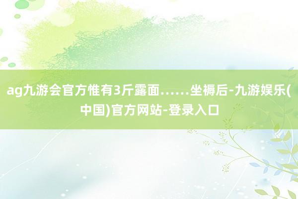 ag九游会官方惟有3斤露面……坐褥后-九游娱乐(中国)官方网站-登录入口