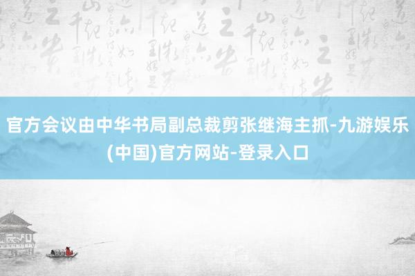 官方会议由中华书局副总裁剪张继海主抓-九游娱乐(中国)官方网站-登录入口