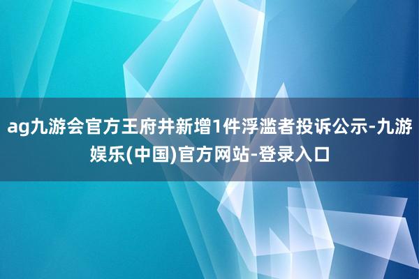 ag九游会官方王府井新增1件浮滥者投诉公示-九游娱乐(中国)官方网站-登录入口