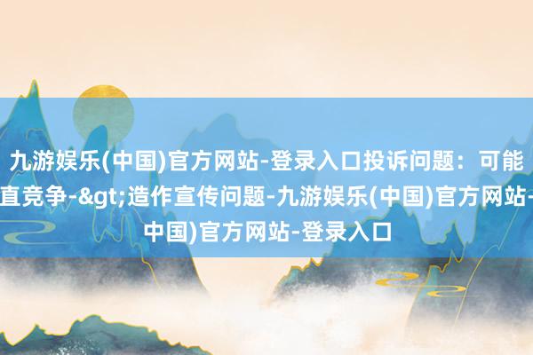 九游娱乐(中国)官方网站-登录入口投诉问题：可能存在不正直竞争->造作宣传问题-九游娱乐(中国)官方网站-登录入口